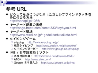 参考 URL
   どうしても身につかなかった正しいブラインドタッチを
    身に付ける方法
    http://nanapi.jp/1086/
   キーボード配置の画像　
    http://page.freett.com/comet333/keyhyou.html
   キーボード壁紙　
    http://www.mirai.ne.jp/~godokita/tukaikata.html
   タイピングゲーム
     e-typing 　 http://www.e-typing.ne.jp/
     戦国タイピング　 http://www.gosign.ne.jp/sengoku/
     タイピングダービー　 http://www.gosign.ne.jp/typing/
   IME （日本語変換）ソフト
     医療用語辞書： http://shirobon.net/download/IME/
     ATOK 　 http://www.atok.com/
     Google 日本語入力　 http://www.google.co.jp/ime/
 