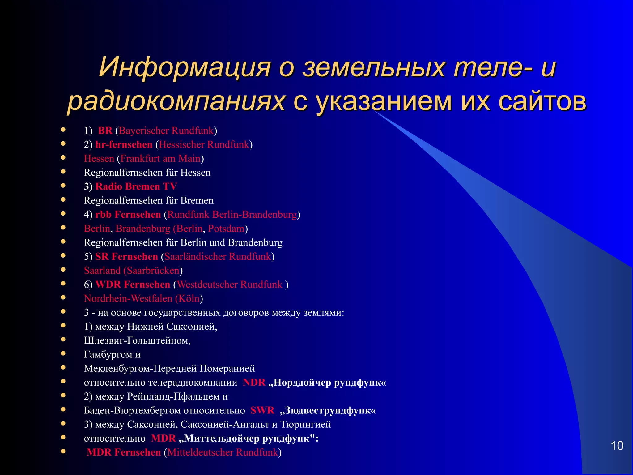 Информация о земельных теле- и
    радиокомпаниях с указанием их сайтов
    1) BR (Bayerischer Rundfunk)
    2) hr-fernsehen (Hessischer Rundfunk)
    Hessen (Frankfurt am Main)
    Regionalfernsehen für Hessen
    3) Radio Bremen TV
    Regionalfernsehen für Bremen
    4) rbb Fernsehen (Rundfunk Berlin-Brandenburg)
    Berlin, Brandenburg (Berlin, Potsdam)
    Regionalfernsehen für Berlin und Brandenburg
    5) SR Fernsehen (Saarländischer Rundfunk)
    Saarland (Saarbrücken)
    6) WDR Fernsehen (Westdeutscher Rundfunk )
    Nordrhein-Westfalen (Köln)
    3 - на основе государственных договоров между землями:
    1) между Нижней Саксонией,
    Шлезвиг-Гольштейном,
    Гамбургом и
    Мекленбургом-Передней Померанией
    относительно телерадиокомпании NDR „Норддойчер рундфунк«
    2) между Рейнланд-Пфальцем и
    Баден-Вюртембергом относительно SWR „Зюдвеструндфунк«
    3) между Саксонией, Саксонией-Ангальт и Тюрингией
    относительно MDR „Миттельдойчер рундфунк":
     MDR Fernsehen (Mitteldeutscher Rundfunk)
                                                                10
 