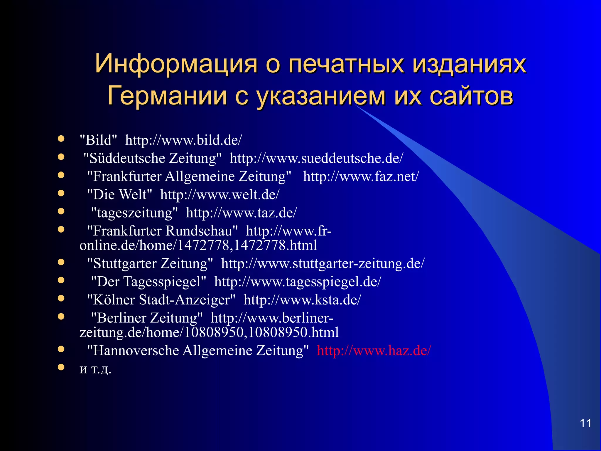 Информация о печатных изданиях
       Германии с указанием их сайтов
   "Bild" http://www.bild.de/
    "Süddeutsche Zeitung" http://www.sueddeutsche.de/
     "Frankfurter Allgemeine Zeitung" http://www.faz.net/
     "Die Welt" http://www.welt.de/
      "tageszeitung" http://www.taz.de/
     "Frankfurter Rundschau" http://www.fr-
    online.de/home/1472778,1472778.html
     "Stuttgarter Zeitung" http://www.stuttgarter-zeitung.de/
      "Der Tagesspiegel" http://www.tagesspiegel.de/
     "Kölner Stadt-Anzeiger" http://www.ksta.de/
      "Berliner Zeitung" http://www.berliner-
    zeitung.de/home/10808950,10808950.html
     "Hannoversche Allgemeine Zeitung" http://www.haz.de/
   и т.д.


                                                                 11
 