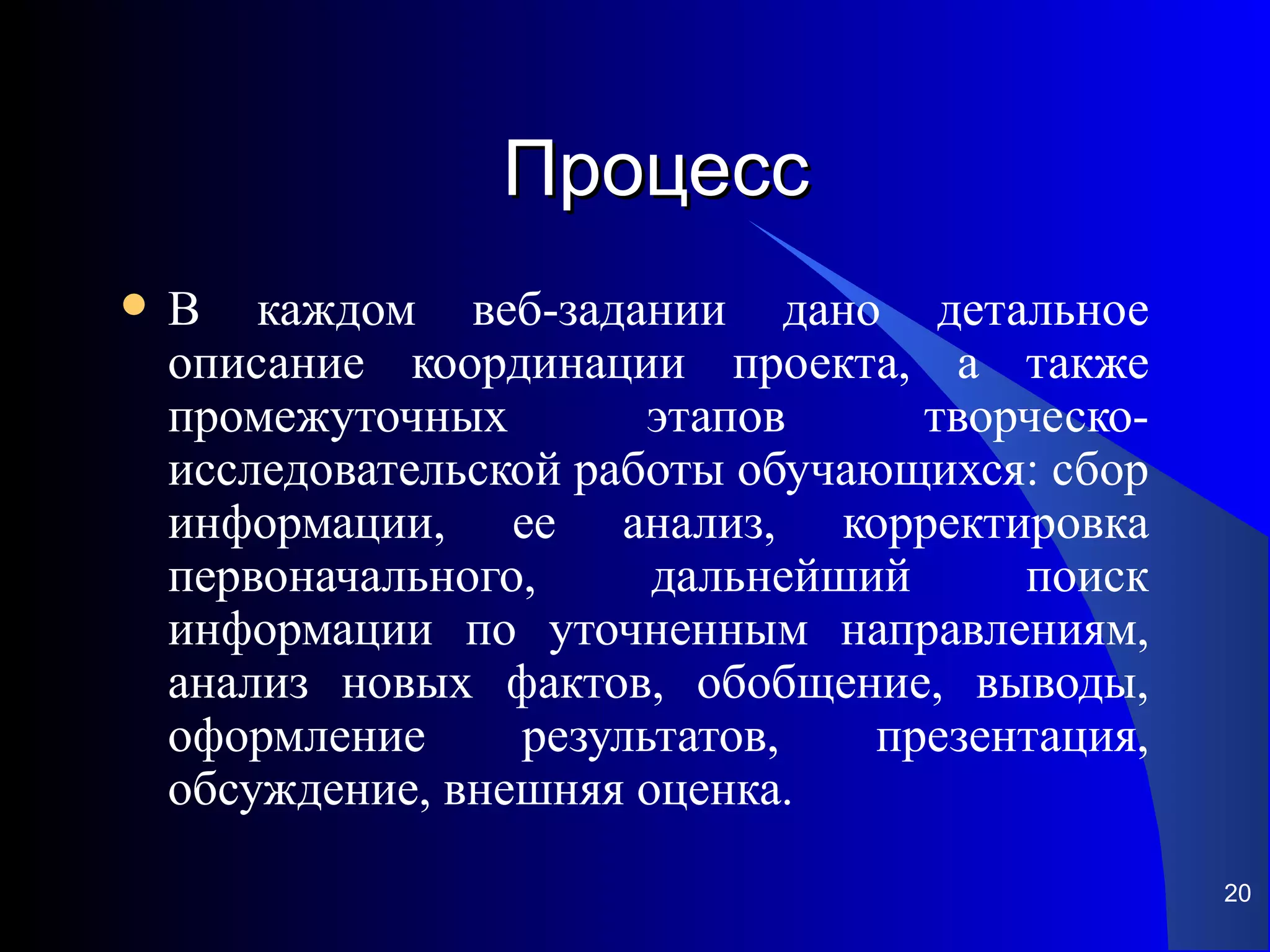 Процесс
   В каждом веб-задании дано детальное
    описание координации проекта, а также
    промежуточных        этапов      творческо-
    исследовательской работы обучающихся: сбор
    информации, ее анализ, корректировка
    первоначального,     дальнейший      поиск
    информации по уточненным направлениям,
    анализ новых фактов, обобщение, выводы,
    оформление     результатов,    презентация,
    обсуждение, внешняя оценка.
                                                  20
 