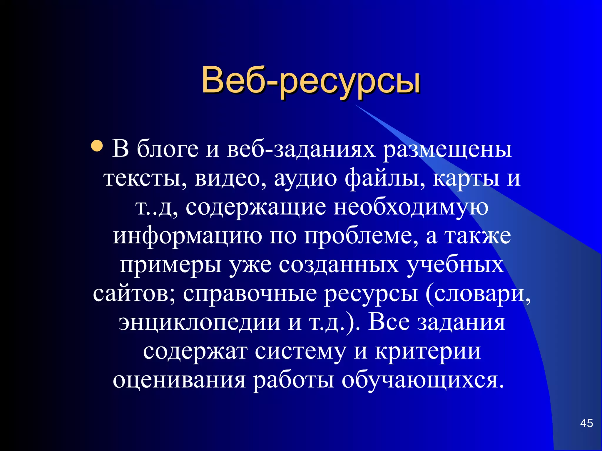 Веб-ресурсы
 В блоге и веб-заданиях размещены
 тексты, видео, аудио файлы, карты и
    т..д, содержащие необходимую
  информацию по проблеме, а также
   примеры уже созданных учебных
сайтов; справочные ресурсы (словари,
  энциклопедии и т.д.). Все задания
     содержат систему и критерии
  оценивания работы обучающихся.
                                       45
 