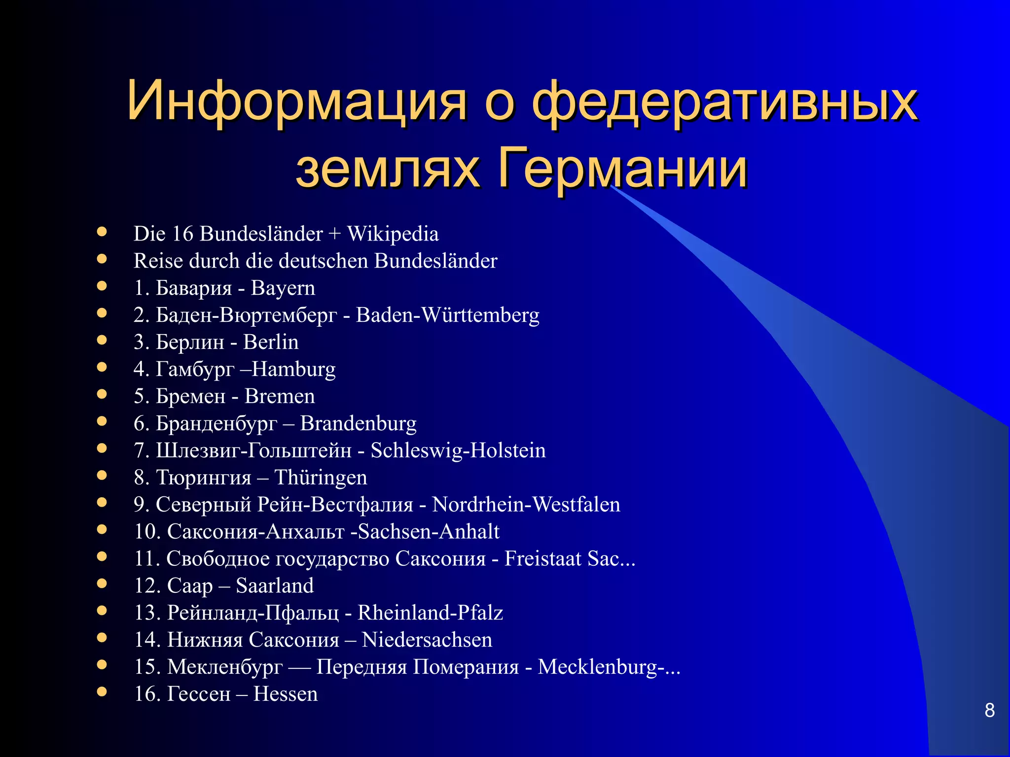 Информация о федеративных
         землях Германии
   Die 16 Bundesländer + Wikipedia
   Reise durch die deutschen Bundesländer
   1. Бавария - Bayern
   2. Баден-Вюртемберг - Baden-Württemberg
   3. Берлин - Berlin
   4. Гамбург –Hamburg
   5. Бремен - Bremen
   6. Бранденбург – Brandenburg
   7. Шлезвиг-Гольштейн - Schleswig-Holstein
   8. Тюрингия – Thüringen
   9. Северный Рейн-Вестфалия - Nordrhein-Westfalen
   10. Саксония-Анхальт -Sachsen-Anhalt
   11. Свободное государство Саксония - Freistaat Sac...
   12. Саар – Saarland
   13. Рейнланд-Пфальц - Rheinland-Pfalz
   14. Нижняя Саксония – Niedersachsen
   15. Мекленбург — Передняя Померания - Mecklenburg-...
   16. Гессен – Hessen
                                                            8
 
