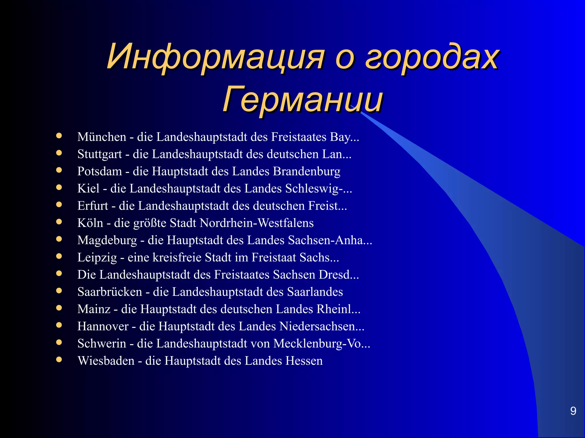 Информация о городах
              Германии
   München - die Landeshauptstadt des Freistaates Bay...
   Stuttgart - die Landeshauptstadt des deutschen Lan...
   Potsdam - die Hauptstadt des Landes Brandenburg
   Kiel - die Landeshauptstadt des Landes Schleswig-...
   Erfurt - die Landeshauptstadt des deutschen Freist...
   Köln - die größte Stadt Nordrhein-Westfalens
   Magdeburg - die Hauptstadt des Landes Sachsen-Anha...
   Leipzig - eine kreisfreie Stadt im Freistaat Sachs...
   Die Landeshauptstadt des Freistaates Sachsen Dresd...
   Saarbrücken - die Landeshauptstadt des Saarlandes
   Mainz - die Hauptstadt des deutschen Landes Rheinl...
   Hannover - die Hauptstadt des Landes Niedersachsen...
   Schwerin - die Landeshauptstadt von Mecklenburg-Vo...
   Wiesbaden - die Hauptstadt des Landes Hessen


                                                            9
 