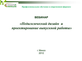 Профессиональное обучение в современном формате




                 ВЕБИНАР

    «Педагогический дизайн и
проектирование выпускной работы»




                   г. Минск
                      2012
 