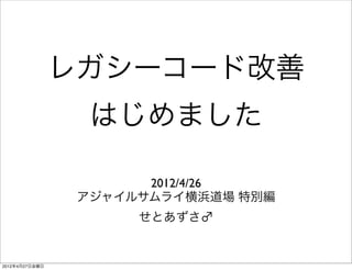 レガシーコード改善
                  はじめました

                       2012/4/26
                 アジャイルサムライ横浜道場 特別編
                      せとあずさ♂


2012年4月27日金曜日
 