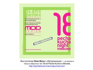 Выступление Ники Вельт «Импровизация — из жизни в
  театр и обратно» на 18-ой Pecha-Kucha в Москве.
        http://pechakucha-msk.livejournal.com/
 