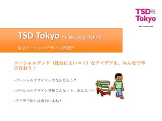 TSD Tokyo “Think Social Design”
 東京ソーシャルデザイン研究所


ソーシャルグッド（社会によいコト）なアイデアを、みんなで学
び合おう！

+ソーシャルデザインってなんだろう？

+ソーシャルデザイン事例こんなコト、あんなコト！

+アイデア出しは面白いよね！
 