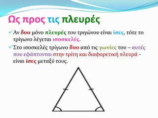 Ως προς τις πλευρές
 Αν δυο μόνο πλευρέσ του τριγώνου είναι ίςεσ, τότε το
  τρίγωνο λέγεται ιςοςκελέσ.
 Στο ιςοςκελέσ τρίγωνο δυο από τισ γωνίεσ του – αυτέσ
  που εφάπτονται ςτην τρίτη και διαφορετική πλευρά -
  είναι ίςεσ μεταξύ τουσ.
 