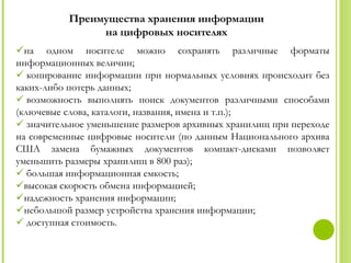 Преимущества хранения информации
                на цифровых носителях
на одном носителе можно сохранять различные форматы
информационных величин;
 копирование информации при нормальных условиях происходит без
каких-либо потерь данных;
 возможность выполнять поиск документов различными способами
(ключевые слова, каталоги, названия, имена и т.п.);
 значительное уменьшение размеров архивных хранилищ при переходе
на современные цифровые носители (по данным Национального архива
США замена бумажных документов компакт-дисками позволяет
уменьшить размеры хранилищ в 800 раз);
 большая информационная емкость;
высокая скорость обмена информацией;
надежность хранения информации;
небольшой размер устройства хранения информации;
 доступная стоимость.
 