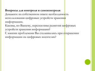 Вопросы для контроля и самоконтроля:
Докажите на собственном опыте необходимость
использования цифровых устройств хранения
информации.
Каковы, по Вашему, перспективы развития цифровых
устройств хранения информации?
С какими проблемами Вы сталкивались при сохранении
информации на цифровых носителях?
 