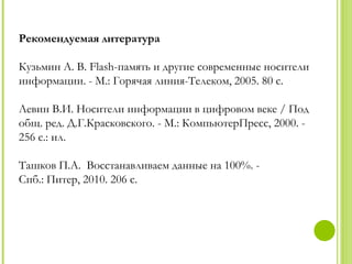 Рекомендуемая литература

Кузьмин А. В. Flash-память и другие современные носители
информации. - М.: Горячая линия-Телеком, 2005. 80 с.

Левин В.И. Носители информации в цифровом веке / Под
общ. ред. Д.Г.Красковского. - М.: КомпьютерПресс, 2000. -
256 c.: ил.

Ташков П.А. Восстанавливаем данные на 100%. -
Спб.: Питер, 2010. 206 с.
 