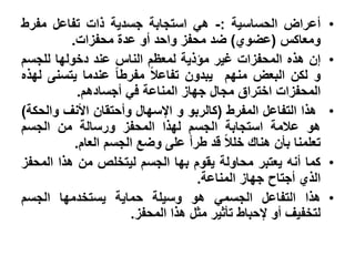 ‫أعراض الحساسٌة :- هً استجابة جسدٌة ذات تفاعل مفرط‬              ‫•‬
          ‫ومعاكس (عضوي) ضد محفز واحد أو عدة محفزات.‬
‫إن هذه المحفزات ؼٌر مإذٌة لمعظم الناس عند دخولها للجسم‬         ‫•‬
‫و لكن البعض منهم ٌبدون تفاعال مفرطا عندما ٌتسنى لهذه‬
            ‫المحفزات اختراق مجال جهاز المناعة فً أجسادهم.‬
‫هذا التفاعل المفرط (كالربو و اإلسهال وأحتقان األنؾ والحكة)‬     ‫•‬
‫هو عالمة استجابة الجسم لهذا المحفز ورسالة من الجسم‬
           ‫تعلمنا بؤن هناك خلال قد طرأ على وضع الجسم العام.‬
‫كما أنه ٌعتبر محاولة ٌقوم بها الجسم لٌتخلص من هذا المحفز‬       ‫•‬
                                   ‫الذي أجتاح جهاز المناعة.‬
‫هذا التفاعل الجسمً هو وسٌلة حماٌة ٌستخدمها الجسم‬               ‫•‬
                      ‫لتخفٌؾ أو إلحباط تؤثٌر مثل هذا المحفز.‬
 