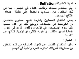 ‫المواد المكبرتة ‪: Sulfation‬‬         ‫•‬
‫ٌتم استخدام سلفات لوظائؾ عدٌدة فً الجسم ، بما فً‬                ‫•‬
‫ذلك التخلص من السموم، والحفاظ على بطانة األمعاء،‬
                                            ‫وإنتاج الهرمون.‬
‫بعض األطفال المصابٌن بالتوحد لدٌهم مستوى منخفض‬                  ‫•‬
‫من الكبرٌتات فً أجسادهم، وٌرجع ذلك إلى عدة أسباب‬
‫منها سوء االمتصاص فً األمعاء، وفقدان الزائد فً البول،‬
‫وإعادة تدوٌر سلفات عن طرٌق الكلى، أو اإلجهاد الناتج عن‬
                                                     ‫األكسدة‬
                                                   ‫االختبار :‬   ‫•‬
‫ٌمكن استخدام الكشؾ عن المواد المكبرتة فً الدم للتحقق‬            ‫•‬
        ‫من مستوٌات كبرٌتات البالزما الحرة والكلٌة فً الجسم‬
 