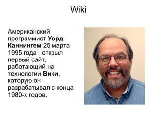 Wiki

Американский
программист Уорд
Каннингем 25 марта
1995 года открыл
первый сайт,
работающий на
технологии Вики,
которую он
разрабатывал с конца
1980-х годов.
 