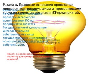 Раздел 1. Правовые основания проведения
проверок контролирующими и проверяющими
Единственным органом,
государственными органами ИT-предприятий .
который вправе проводить
проверки легальности
использования ПО на
предприятии является
Государственный департамент
интеллектуальной
собственности в лице
государственных инспекторов
        О плановой проверке инспектор обязан
по вопросам интеллектуальной
        уведомить субъект хозяйствования за 10
собственности.
        дней!


   Прийти с внеплановой проверкой
   инспектор для проверки ПО предприятия
   не может!
 