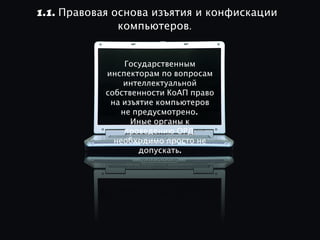 1.1. Правовая основа изъятия и конфискации
               компьютеров.


                Государственным
            инспекторам по вопросам
                интеллектуальной
            собственности КоАП право
             на изъятие компьютеров
               не предусмотрено.
                  Иные органы к
                проведению ОРД
              необходимо просто не
                    допускать.
 