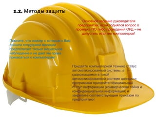 1.2. Методы защиты
                                           Основное задание руководителя
                                        предприятия, если поднялся вопрос о
                                       проверке ПО либо проведения ОРД – не
                                          допустить изъятия компьютеров!

Помните, что осмотр с которым к Вам
пришли сотрудники милиции
предполагает только визуальное
наблюдение и не дает им права
прикасаться к компьютерам!

                                      Придайте компьютерной технике статус
                                      автоматизированной системы, а
                                      содержащимся в такой
                                      автоматизированной системе данным и
                                      программам присвойте официальный
                                      статус информации (коммерческая тайна и
                                      конфиденциальная информация) и
                                      закрепите соответствующим приказом по
                                      предприятию!
 
