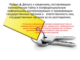 Раздел 2. Допуск к сведениям, составляющим
 коммерческую тайну и конфиденциальную
 информацию, контролирующих и проверяющих
государственных органов и ответственность лиц
  государственных органов за их разглашение .

           Отнесение информации к категории коммерческой тайны и
         конфиденциальности диктуется, прежде всего, необходимостью
            защиты экономических интересов предприятий в условиях
               рыночной конкуренции, особенно, когда она носит
                         недобросовестный характер.
 