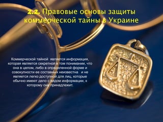 2.2. Правовые основы защиты
        коммерческой тайны в Украине




  Коммерческой тайной является информация,
которая является секретной в том понимании, что
   она в целом, либо в определенной форме и
  совокупности ее составных неизвестна и не
   является легко доступной для лиц, которые
   обычно имеют дело с видом информации, к
           которому она принадлежит.
 