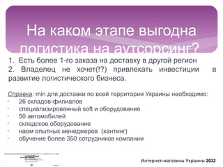 На каком этапе выгодна
   логистика на аутсорсинг?
1. Есть более 1-го заказа на доставку в другой регион
2. Владелец не хочет(!?) привлекать инвестиции                        в
развитие логистического бизнеса.

Справка: min для доставки по всей территории Украины необходимо:
•
   26 складов-филиалов
•
   специализированный soft и оборудование
•
   50 автомобилей
•
   складское оборудование
•
   наем опытных менеджеров (хантинг)
•
   обучение более 350 сотрудников компании


                                          Интернет-магазины Украины 2012
 