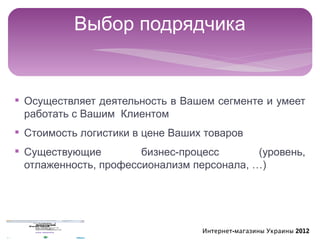Выбор подрядчика


§ Осуществляет деятельность в Вашем сегменте и умеет
  работать с Вашим Клиентом
§ Стоимость логистики в цене Ваших товаров
§ Существующие         бизнес-процесс       (уровень,
  отлаженность, профессионализм персонала, …)




                                  Интернет-магазины Украины 2012
 