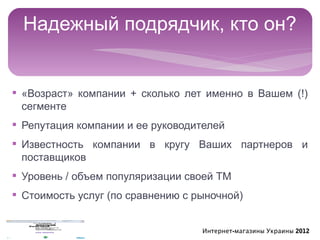 Надежный подрядчик, кто он?


§ «Возраст» компании + сколько лет именно в Вашем (!)
  сегменте
§ Репутация компании и ее руководителей
§ Известность компании в кругу Ваших партнеров и
  поставщиков
§ Уровень / объем популяризации своей ТМ
§ Стоимость услуг (по сравнению с рыночной)


                                   Интернет-магазины Украины 2012
 