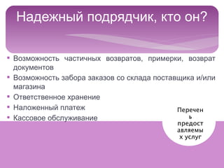 Надежный подрядчик, кто он?

§ Возможность частичных возвратов, примерки, возврат
  документов
§ Возможность забора заказов со склада поставщика и/или
  магазина
§ Ответственное хранение
§ Наложенный платеж                          Перечен
§ Кассовое обслуживание                         ь
                                                 предост
                                                 авляемы
                                                  х услуг


                                   Интернет-магазины Украины 2012
 