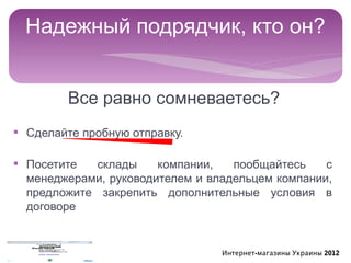 Надежный подрядчик, кто он?


         Все равно сомневаетесь?
§ Сделайте пробную отправку.

§ Посетите   склады    компании,   пообщайтесь    с
  менеджерами, руководителем и владельцем компании,
  предложите закрепить дополнительные условия в
  договоре


                                 Интернет-магазины Украины 2012
 