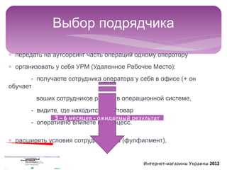 Выбор подрядчика

∗ передать на аутсорсинг часть операций одному оператору
∗ организовать у себя УРМ (Удаленное Рабочее Место):
       - получаете сотрудника оператора у себя в офисе (+ он
обучает
        ваших сотрудников работе в операционной системе,
       - видите, где находится груз/товар
              3 – 6 месяцев - ожидаемый результат
       - оперативно влияете на процесс.

∗ расширять условия сотрудничества (фулфилмент).


                                            Интернет-магазины Украины 2012
 