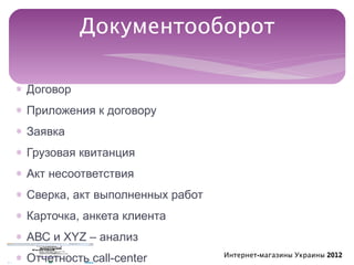 Документооборот

∗ Договор
∗ Приложения к договору
∗ Заявка
∗ Грузовая квитанция
∗ Акт несоответствия
∗ Сверка, акт выполненных работ
∗ Карточка, анкета клиента
∗ АВС и ХYZ – анализ
∗ Отчетность call-center          Интернет-магазины Украины 2012
 