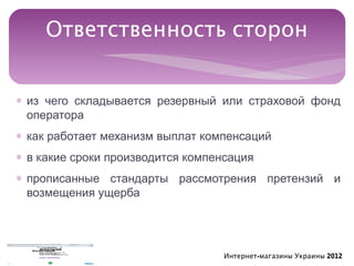 Ответственность сторон


∗ из чего складывается резервный или страховой фонд
  оператора
∗ как работает механизм выплат компенсаций
∗ в какие сроки производится компенсация
∗ прописанные стандарты рассмотрения претензий и
  возмещения ущерба




                                  Интернет-магазины Украины 2012
 