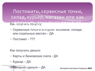 Постоматы, сервисные точки,
 склад, курьер, магазин или как
  получить деньги за товар от
Как получить покупку:
              потребителя
∗ Сервисные точки в интернет-магазине, складе,
 или отдельных местах – ДА
∗ Постомат - ???


Как получить деньги:
∗ Карты и банковские счета - ДА
∗ Курьер – ДА
∗ Интернет-деньги – ДА            Интернет-магазины Украины 2012
 