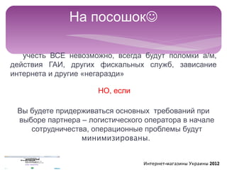На посошок

   учесть ВСЕ невозможно, всегда будут поломки а/м,
действия ГАИ, других фискальных служб, зависание
интернета и другие «негаразди»

                     НО, если

 Вы будете придерживаться основных требований при
 выборе партнера – логистического оператора в начале
    сотрудничества, операционные проблемы будут
                 минимизированы.


                                 Интернет-магазины Украины 2012
 