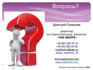 Вопросы?

 
        Дмитрий Селезнев

              директор
    по стратегическому развитию 
            «PGK GROUPE»

           +38 067 265 72 10
          +38 050 989 09 06
          d.seleznev@pgk.ua
          skype: seleznev_dn

         www.pgkgroupe.com
         www.united-bc.com
            Интернет-магазины Украины 2012
 