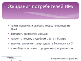 Ожидания потребителей ИМ:



§ найти, сравнить и выбрать товар, не выходя из
  дома
§ заплатить за покупку меньше
§ получить покупку в удобном месте и быстро
§ вернуть, заменить товар, сделать 2-ую покупку 
§ и не общаться лично с продавцом-консультантом


                                Интернет-магазины Украины 2012
 