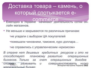 Доставка товара – камень, о
       который спотыкается e-
                  commerce
§ Ежегодно в Украине начинают деятельность сотни он-
 лайн магазинов.
§ Не меньше и закрываются по различным причинам:
   •не угадали с выбором ЦА покупателей
   •помешали чиновники, таможня, курс доллара…
   •не справились с управленческим «кризисом»
В стране нет дешевых кредитных ресурсов и это не
способствует     плановому развитию   операционных
бизнесов. Только за счет операционных доходов
сложно     развивать и     совершенствовать низко
                                  Интернет-магазины Украины 2012
 