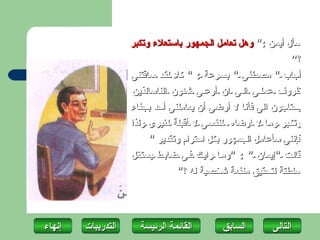 ‫سأل أيمن :" وهل تعامل الجمهور باستعلء وتكبر‬
                                                               ‫؟“‬
                    ‫أجاب " مص طفى " بس رعة : " كل لق د ساقتنى‬
                    ‫ظروف عمل ى ال ى ان أرع ى شئون الناسالذين‬
                    ‫يحتاجون الى فأنا ل أرضى أن يعاملنى أحد بجفاء‬
                    ‫وتك بر وم ا ل ارضاه لنفس ى ل أقبلة لغيرى ولذا‬
                         ‫فإننى سأعامل الجمهور بكل احترام وتقدير "‬
                    ‫قال ت "إيمان " : "وم ا راي ك ف ى ضاب ط يستغل‬
                                 ‫سلطتة لتحقيق منفعة شخصية له ؟"‬




‫إنهاءĬ   ‫التدريبات‬     ‫القائمة الرئيسة‬       ‫السابق‬       ‫التاʤĬ
 