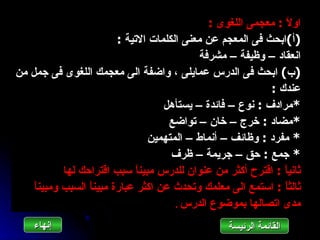 ‫او ً : معجمى اللغوى :‬
                                                                  ‫ل‬
                          ‫)أ(ابحث فى المعجم عن معنى الكلمات التية :‬
                                              ‫انعقاد – وظيفة – مشرفة‬
‫)ب( ابحث فى الدرس عمايلى ، واضفة الى معجمك اللغوى فى جمل من‬
                                                             ‫عندك :‬
                                     ‫*مرادف : نوع – فائدة – يستأهل‬
                                      ‫*مضاد : خرج – خان – تواضع‬
                                 ‫* مفرد : وظائف – أنماط – المتهمين‬
                                       ‫* جمع : حق – جريمة – ظرف‬
            ‫ثاني ً : اقترح أكثر من عنوان للدرس مبين ً سبب اقتراحك لها‬
                               ‫ا‬                                 ‫ا‬
    ‫ثالث ً : استمع الى معلمك وتحدث عن اكثر عبارة مبين ً السبب ومبين ً‬
    ‫ا‬             ‫ا‬                                              ‫ا‬
                                        ‫مدى اتصالها بموضوع الدرس .‬

    ‫إنهاءĬ                                          ‫القائمة الرئيسة‬
 