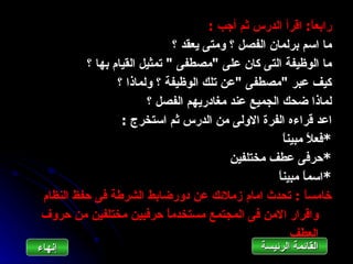 ‫رابع ً: اقرأ الدرس ثم أجب :‬
                                                               ‫ا‬
                              ‫ما اسم برلمان الفصل ؟ ومتى يعقد ؟‬
         ‫ما الوظيفة التى كان على "مصطفى " تمثيل القيام بها ؟‬
                ‫كيف عبر "مصطفى "عن تلك الوظيفة ؟ ولماذا ؟‬
                       ‫لماذا ضحك الجميع عند مغادريهم الفصل ؟‬
                 ‫اعد قراءه الفرة الولى من الدرس ثم استخرج :‬
                                                      ‫*فع ً مبين ً‬
                                                      ‫ا‬       ‫ل‬
                                          ‫*حرفى عطف مختلفين‬
                                                    ‫*اسم ً مبين ً‬
                                                    ‫ا‬       ‫ا‬
‫خامس ً : تحدث امام زملئك عن دورضابط الشرطة فى حفظ النظام‬    ‫ا‬
‫واقرار المن فى المجتمع مستخدم ً حرفيين مختلفين من حروف‬
                            ‫ا‬
                                                         ‫العطف‬
‫إنهاءĬ                                            ‫القائمة الرئيسة‬
 