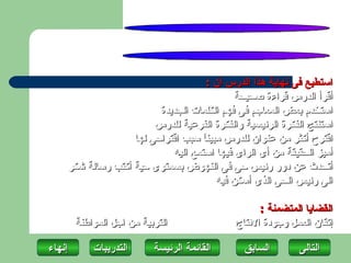 ‫استطيع فى نهاية هذا الدرس أن :‬
                                             ‫أقرأ الدرس قراءة صحيحة‬
                         ‫استخدم بعض المعاجم فى فهم الكلمات الجديدة‬
                        ‫استنتج الفكرة الرئيسية والفكرة الفرعية للدرس‬
                   ‫اقترح أكثر من عنوان للدرس مبين ً سبب اقتراحى لها‬
                                    ‫ا‬
                            ‫أميز الحقيقة من أى الراى فيها استمع اليه‬
    ‫أتحدث عن دور رئيس حى فى النهوض بسمتوى حية أكتب رسالة شكر‬
                                        ‫الى رئيس الحى الذى أسكن فيه‬

                                                   ‫القضايا المتضمنة :‬
        ‫التربية من اجل المواطنة‬              ‫إتقان العمل وجودة النتاج‬

‫إنهاءĬ       ‫التدريبات‬      ‫القائمة الرئيسة‬     ‫السابق‬       ‫التاʤĬ
 