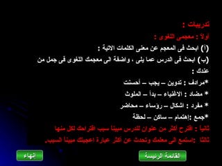 ‫تدريبات :‬
                                                     ‫أو ً : معجمى اللغوى :‬
                                                                      ‫ل‬
                               ‫)أ( ابحث فى المعجم عن معنى الكلمات التية :‬
        ‫)ب( ابحث فى الدرس عما يلى ، واضفة الى معجمك اللغوى فى جمل من‬
                                                                       ‫عندك :‬
                                         ‫*مرادف : تدوين – يجب – أحسنت‬
                                          ‫* مضاد : الغنياء – بدأ – الملوث‬
                                        ‫* مفرد : اشكال – رؤساء – محاضر‬
                                             ‫*جمع :إهتمام – ساكن – لحظة‬
              ‫ثاني ً : اقترح أكثر من عنوان للدرس مبين ً سبب اقتراحك لكل منها‬
                                   ‫ا‬                                  ‫ا‬
          ‫ثالثا :استمع الى معلمك وتحدث عن أكثر عبارة اعجبتك مبين ً السبب.‬
                 ‫ا‬

‫إنهاءĬ                                             ‫القائمة الرئيسة‬
 