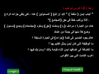 ‫رابعا : أقرأ الدرس ثم أجب :‬
‫" أجاب ايمن ) منفع ً ( " لبد ان أبلغ ) المسئولين ( عنه ، لكى يلقى جزاءه الرادع‬
                                                          ‫ا‬
                                      ‫، لنة يرتكب خطأ فى حق )المجتمع ("‬
‫هات من العبارة : مرادف )رد( ومضاد )حق( ومفرد )مجتمعات( وجمع )مسئول (‬
                                           ‫وضع ك ً منها فى جملة من عندك‬
                                                                ‫ل‬
                        ‫علم يعود الضمير فى كلمة )جزاءه( فى العبارة السابقة ؟‬
                                      ‫ما الوظيفة التى كان أيمن يمثل القايم بها ؟‬
                    ‫ما الضافة الى أضافها ايمن أثناء قيامة بذلك ؟ ومارايك فيها ؟‬
                                                 ‫أعرب الكامت التى بين القواس‬



                                                     ‫القائمة الرئيسة‬
     ‫إنهاءĬ
 