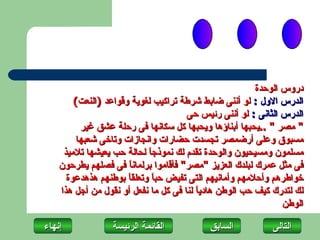 ‫دروس الوحدة‬
        ‫الدرس الول : لو أننى ضابط شرطة تراكيب لغوية وقواعد )النعت(‬
                                      ‫الدرس الثانى : لو أننى رئيس حى‬
          ‫" مصر " ..يحبها أبناؤها ويحبها كل سكانها فى رحلة عشق غير‬
         ‫مسبوق وعلى أرضمصر تجسدت حضارات وانجازات وتاخى شعبها‬
     ‫مسلمون ومسيحيون والوحدة تقدم لك نموذج ً لحالة حب يعيشها تلميذ‬
                            ‫ا‬
    ‫فى مثل عمرك لبلدك العزيز "مصر" فأقاموا برلمان ً فى فصلهم يطرحون‬
                      ‫ا‬
      ‫خواطرهم وأحلمهم وأمانيهم التى تفيض حب ً وتعلق ً بوطنهم هذهدعوة‬
                      ‫ا‬       ‫ا‬
    ‫لك لتدرك كيف حب الوطن هادي ً لنا فى كل ما نفعل أو نقول من أجل هذا‬
                                         ‫ا‬
                                                                ‫الوطن‬

‫إنهاءĬ             ‫القائمة الرئيسة‬           ‫السابق‬          ‫التاʤĬ
 