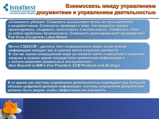 Взаимосвязь между управлением
              документами и управлением деятельностью
«Сложность убивает. Сложность высасывает жизнь из пользователей
и разработчиков. Сложность приводит к тому, что продукты трудно
проектировать, создавать, испытывать и использовать. Сложность тянет
за собой проблемы безопасности. Сложность разочаровывает руководство»
Рэй Оззи (Создатель Lotus Notes)

Мечта СЭД/ЕСМ – достичь того «совершенного мира, когда нужная
информация находит вас в нужном месте и нужном контексте.
В том же самом совершенном мире вы можете найти и связаться с нужными
людьми в нужное время посредством правильной информации и
с использованием правильных инструментов».
(Ken Bisconti is IBM’s Vice President, ECM Products and Strategy)



В то время как системы управления деятельностью порождают все большие
объемы цифровой деловой информации, системы управления документами
должны быть рядом, чтобы эффективно ею управлять
 