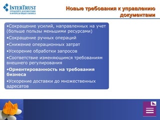 Новые требования к управлению
                                          документами

•Сокращение усилий, направленных на учет
(больше пользы меньшими ресурсами)
•Сокращение ручных операций
•Снижение операционных затрат
•Ускорение обработки запросов
•Соответствие изменяющимся требованиям
внешнего регулирования
•Ориентированность на требования
бизнеса
•Ускорение доставки до множественных
адресатов
 