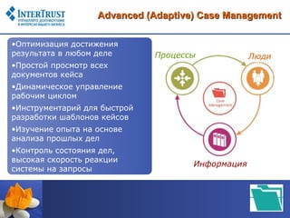 Advanced (Adaptive) Case Management

•Оптимизация достижения
результата в любом деле       Процессы            Люди
•Простой просмотр всех
документов кейса
•Динамическое управление
рабочим циклом
•Инструментарий для быстрой
разработки шаблонов кейсов
•Изучение опыта на основе
анализа прошлых дел
•Контроль состояния дел,
высокая скорость реакции
                                     Информация
системы на запросы
 