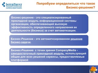 Попробуем определиться что такое
                                Бизнес-решение?


Бизнес-решение - это специализированный
прикладной модуль информационной системы
организации, обеспечивающий высокую
эффективность определенного направления ее
деятельности (бизнеса) за счет автоматизации.


Бизнес-Решение - это автоматизированное решение
бизнес-задачи.

Бизнес-Решение с точки зрения CompanyMedia -
самодостаточный прикладной модуль, использующий
общие для всех решений сервисы, предоставляемые
платформой
 