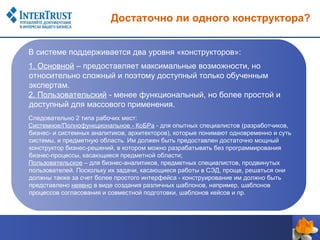 Достаточно ли одного конструктора?


В системе поддерживается два уровня «конструкторов»:
1. Основной – предоставляет максимальные возможности, но
относительно сложный и поэтому доступный только обученным
экспертам.
2. Пользовательский - менее функциональный, но более простой и
доступный для массового применения.
Следовательно 2 типа рабочих мест:
Системное/Полнофункциональное - КоБРа - для опытных специалистов (разработчиков,
бизнес- и системных аналитиков, архитекторов), которые понимают одновременно и суть
системы, и предметную область. Им должен быть предоставлен достаточно мощный
конструктор бизнес-решений, в котором можно разрабатывать без программирования
бизнес-процессы, касающиеся предметной области;
Пользовательское – для бизнес-аналитиков, предметных специалистов, продвинутых
пользователей. Поскольку их задачи, касающиеся работы в СЭД, проще, решаться они
должны также за счет более простого интерфейса - конструирование им должно быть
представлено неявно в виде создания различных шаблонов, например, шаблонов
процессов согласования и совместной подготовки, шаблонов кейсов и пр.
 