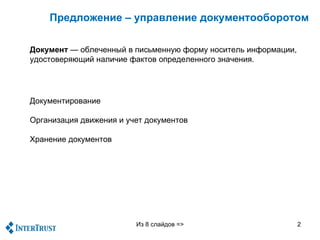 Предложение – управление документооборотом

Документ — облеченный в письменную форму носитель информации,
удостоверяющий наличие фактов определенного значения.




Документирование

Организация движения и учет документов

Хранение документов




                         Из 8 слайдов =>                        2
 